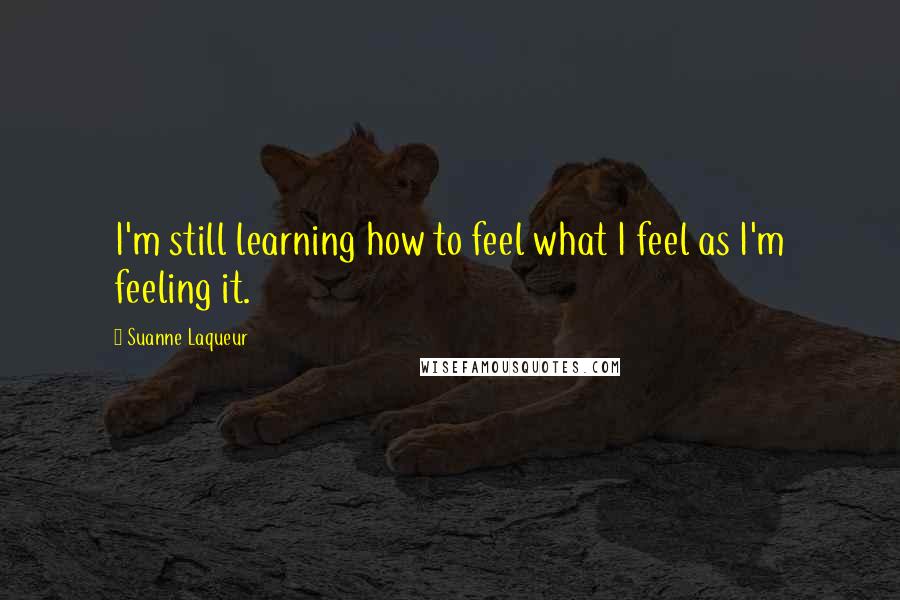Suanne Laqueur Quotes: I'm still learning how to feel what I feel as I'm feeling it.