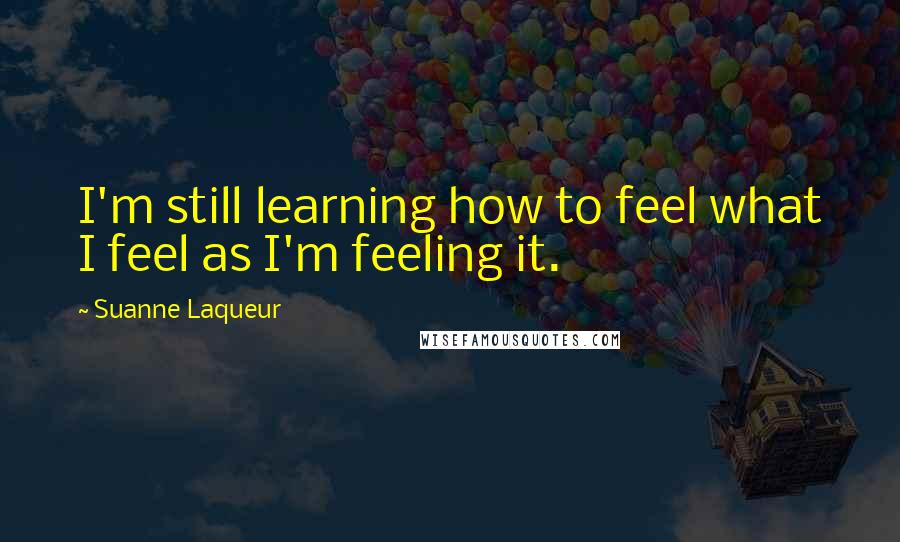 Suanne Laqueur Quotes: I'm still learning how to feel what I feel as I'm feeling it.