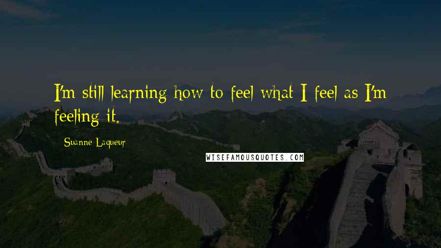 Suanne Laqueur Quotes: I'm still learning how to feel what I feel as I'm feeling it.