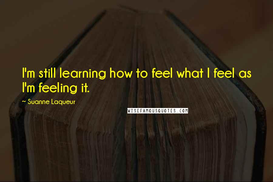 Suanne Laqueur Quotes: I'm still learning how to feel what I feel as I'm feeling it.