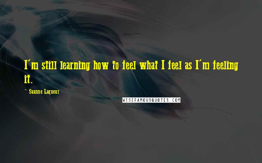 Suanne Laqueur Quotes: I'm still learning how to feel what I feel as I'm feeling it.