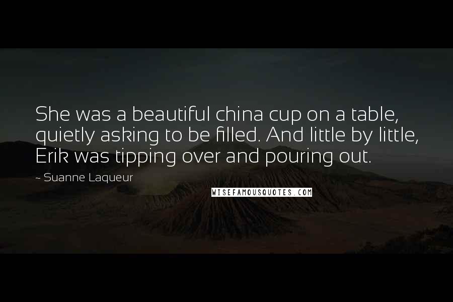 Suanne Laqueur Quotes: She was a beautiful china cup on a table, quietly asking to be filled. And little by little, Erik was tipping over and pouring out.