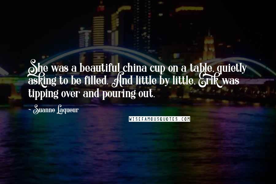 Suanne Laqueur Quotes: She was a beautiful china cup on a table, quietly asking to be filled. And little by little, Erik was tipping over and pouring out.