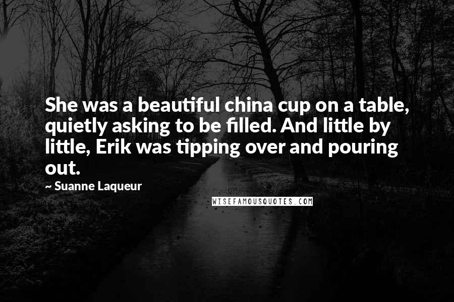 Suanne Laqueur Quotes: She was a beautiful china cup on a table, quietly asking to be filled. And little by little, Erik was tipping over and pouring out.