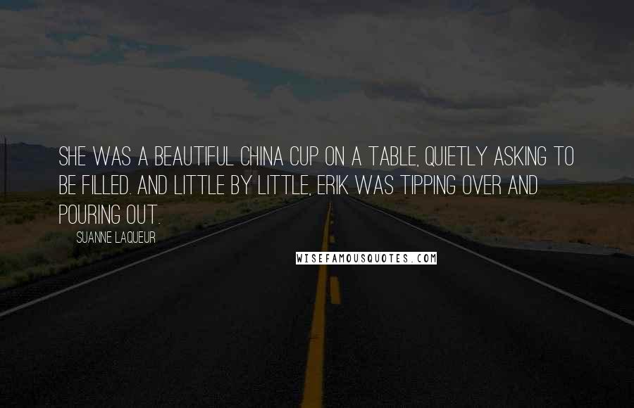 Suanne Laqueur Quotes: She was a beautiful china cup on a table, quietly asking to be filled. And little by little, Erik was tipping over and pouring out.