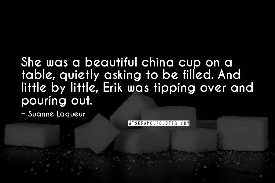 Suanne Laqueur Quotes: She was a beautiful china cup on a table, quietly asking to be filled. And little by little, Erik was tipping over and pouring out.