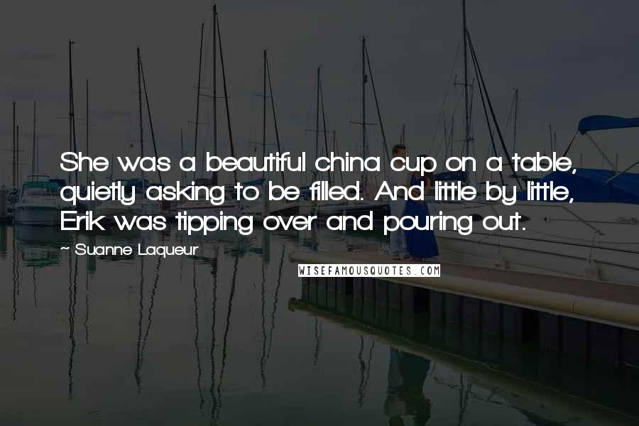 Suanne Laqueur Quotes: She was a beautiful china cup on a table, quietly asking to be filled. And little by little, Erik was tipping over and pouring out.