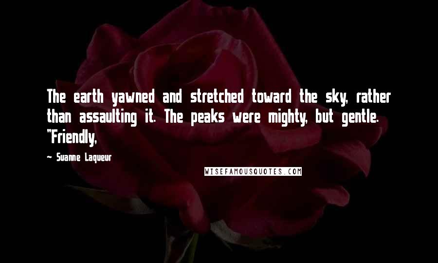 Suanne Laqueur Quotes: The earth yawned and stretched toward the sky, rather than assaulting it. The peaks were mighty, but gentle. "Friendly,