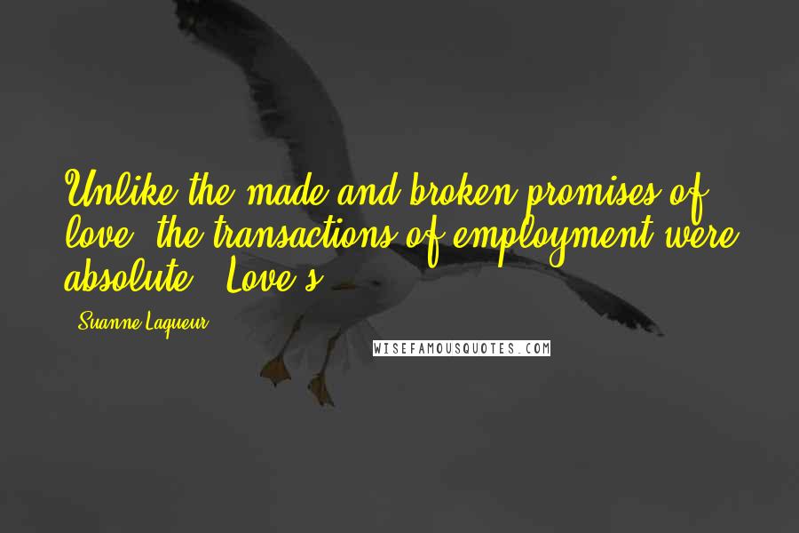 Suanne Laqueur Quotes: Unlike the made and broken promises of love, the transactions of employment were absolute. "Love's