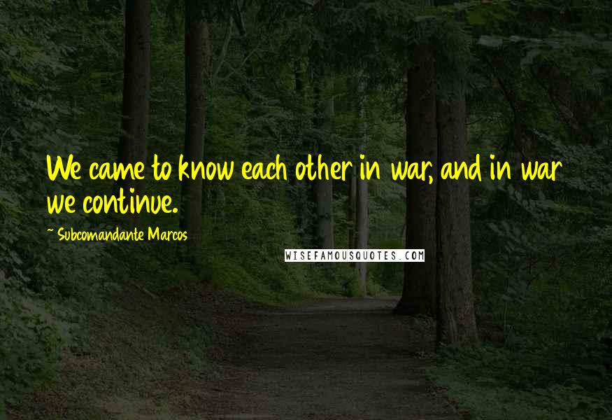 Subcomandante Marcos Quotes: We came to know each other in war, and in war we continue.