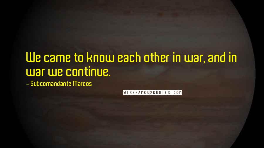 Subcomandante Marcos Quotes: We came to know each other in war, and in war we continue.