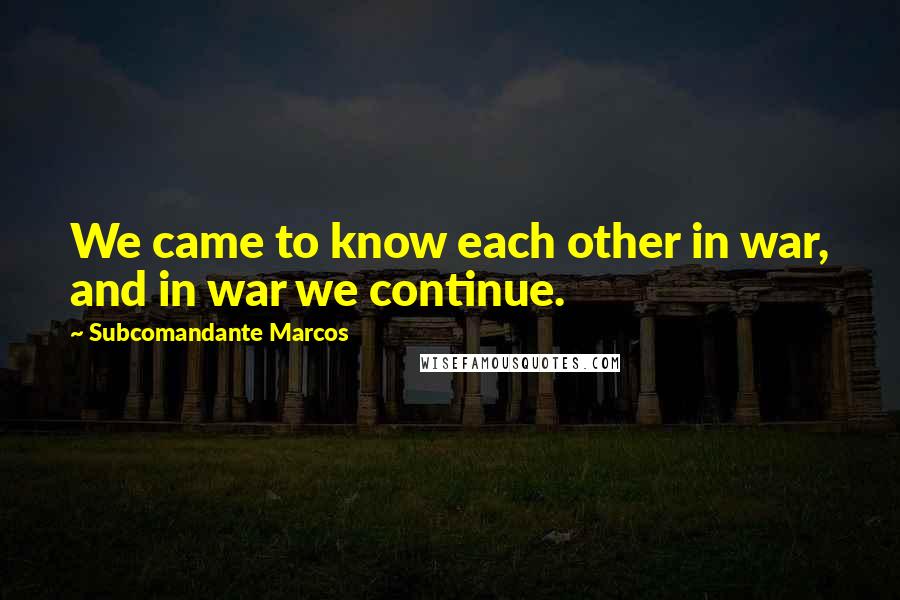 Subcomandante Marcos Quotes: We came to know each other in war, and in war we continue.