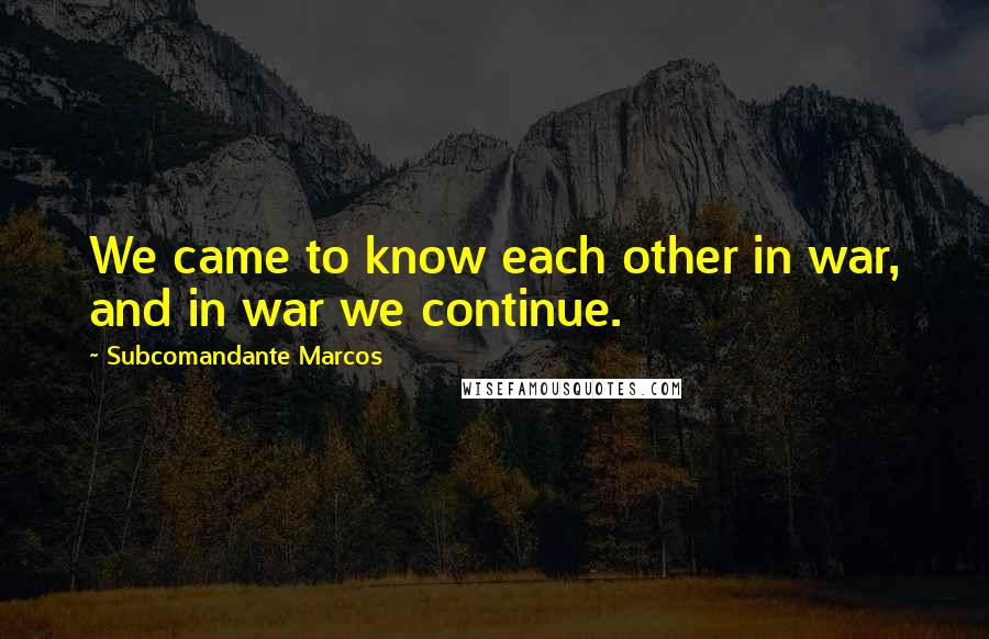 Subcomandante Marcos Quotes: We came to know each other in war, and in war we continue.