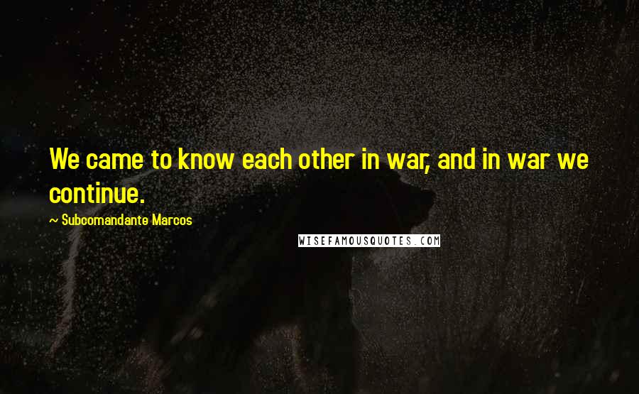 Subcomandante Marcos Quotes: We came to know each other in war, and in war we continue.