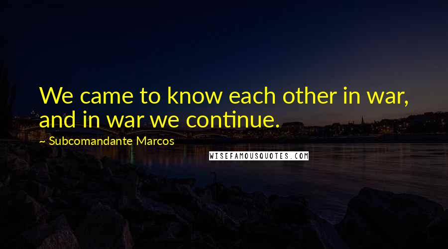 Subcomandante Marcos Quotes: We came to know each other in war, and in war we continue.