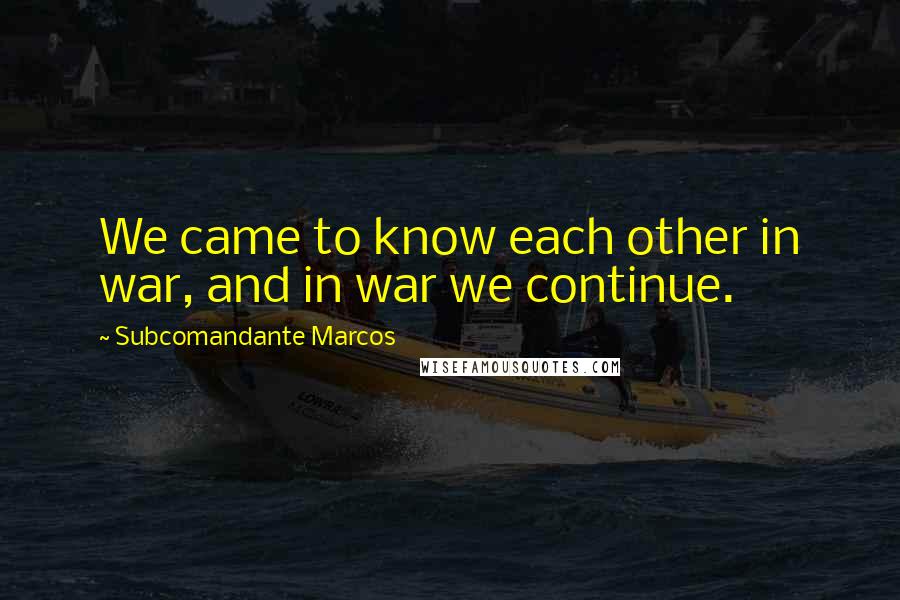 Subcomandante Marcos Quotes: We came to know each other in war, and in war we continue.