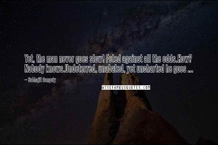 Subhajit Ganguly Quotes: Yet, the man never goes slow! Feted against all the odds.How? Nobody knows.Undeterred, unabated, yet uncharted he goes ...