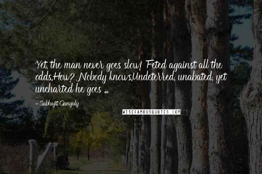 Subhajit Ganguly Quotes: Yet, the man never goes slow! Feted against all the odds.How? Nobody knows.Undeterred, unabated, yet uncharted he goes ...