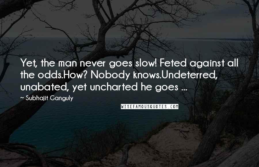 Subhajit Ganguly Quotes: Yet, the man never goes slow! Feted against all the odds.How? Nobody knows.Undeterred, unabated, yet uncharted he goes ...