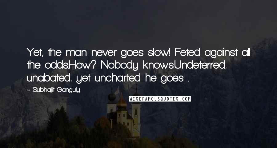 Subhajit Ganguly Quotes: Yet, the man never goes slow! Feted against all the odds.How? Nobody knows.Undeterred, unabated, yet uncharted he goes ...