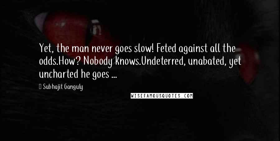 Subhajit Ganguly Quotes: Yet, the man never goes slow! Feted against all the odds.How? Nobody knows.Undeterred, unabated, yet uncharted he goes ...