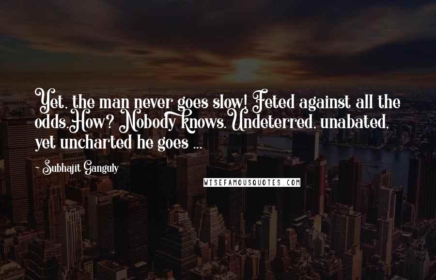 Subhajit Ganguly Quotes: Yet, the man never goes slow! Feted against all the odds.How? Nobody knows.Undeterred, unabated, yet uncharted he goes ...