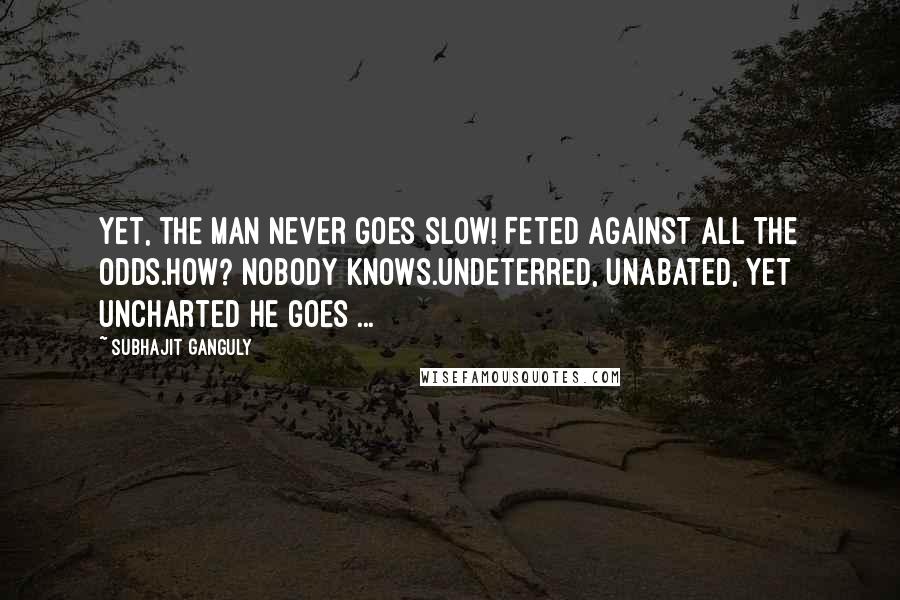 Subhajit Ganguly Quotes: Yet, the man never goes slow! Feted against all the odds.How? Nobody knows.Undeterred, unabated, yet uncharted he goes ...