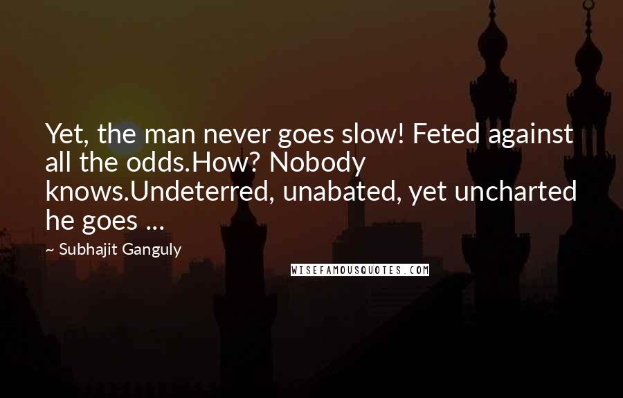 Subhajit Ganguly Quotes: Yet, the man never goes slow! Feted against all the odds.How? Nobody knows.Undeterred, unabated, yet uncharted he goes ...