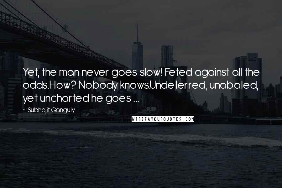 Subhajit Ganguly Quotes: Yet, the man never goes slow! Feted against all the odds.How? Nobody knows.Undeterred, unabated, yet uncharted he goes ...