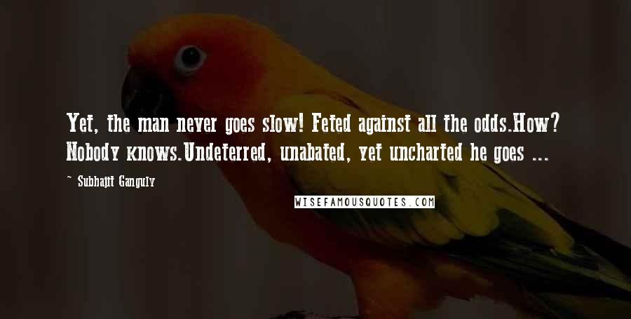 Subhajit Ganguly Quotes: Yet, the man never goes slow! Feted against all the odds.How? Nobody knows.Undeterred, unabated, yet uncharted he goes ...
