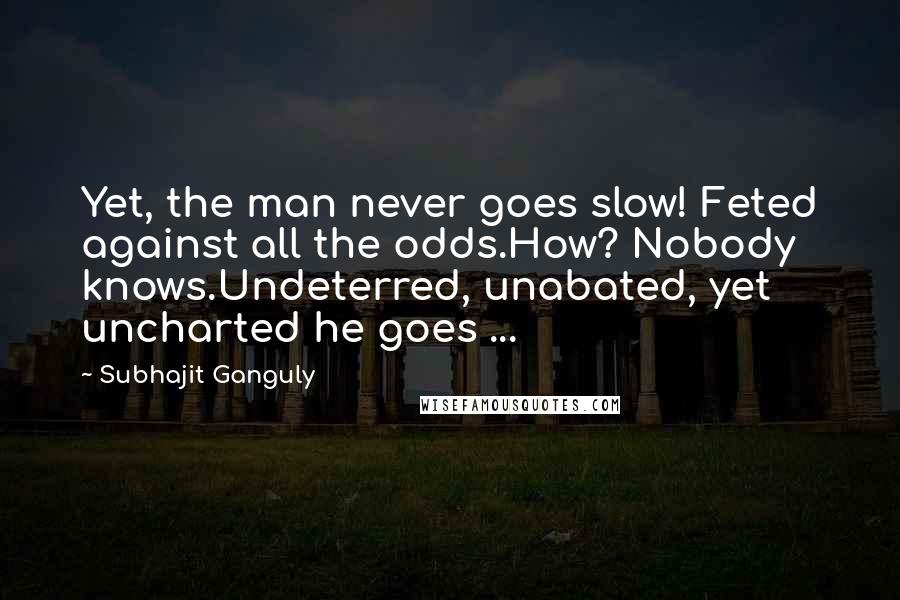 Subhajit Ganguly Quotes: Yet, the man never goes slow! Feted against all the odds.How? Nobody knows.Undeterred, unabated, yet uncharted he goes ...