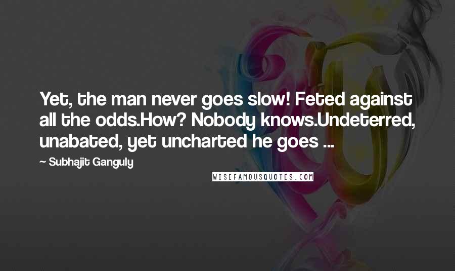 Subhajit Ganguly Quotes: Yet, the man never goes slow! Feted against all the odds.How? Nobody knows.Undeterred, unabated, yet uncharted he goes ...