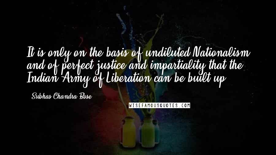 Subhas Chandra Bose Quotes: It is only on the basis of undiluted Nationalism and of perfect justice and impartiality that the Indian Army of Liberation can be built up.
