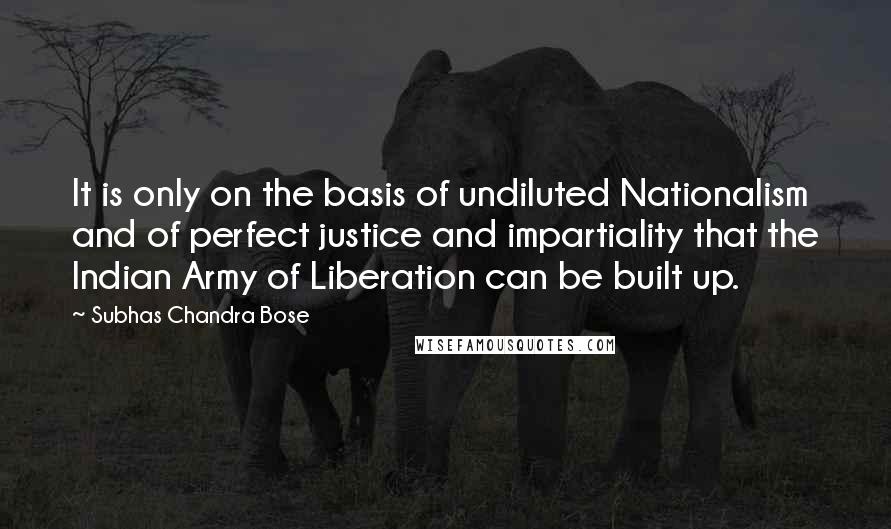 Subhas Chandra Bose Quotes: It is only on the basis of undiluted Nationalism and of perfect justice and impartiality that the Indian Army of Liberation can be built up.