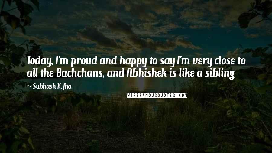 Subhash K. Jha Quotes: Today, I'm proud and happy to say I'm very close to all the Bachchans, and Abhishek is like a sibling
