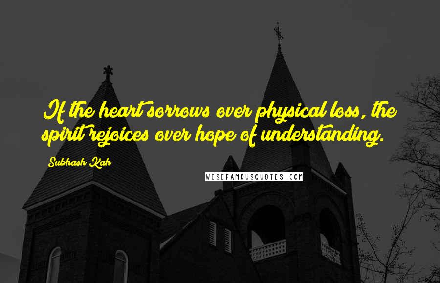 Subhash Kak Quotes: If the heart sorrows over physical loss, the spirit rejoices over hope of understanding.