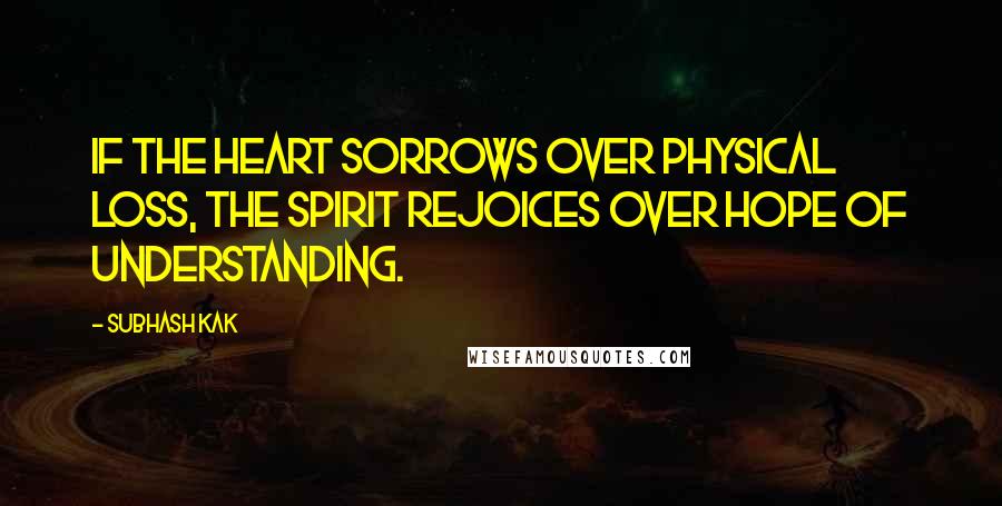 Subhash Kak Quotes: If the heart sorrows over physical loss, the spirit rejoices over hope of understanding.
