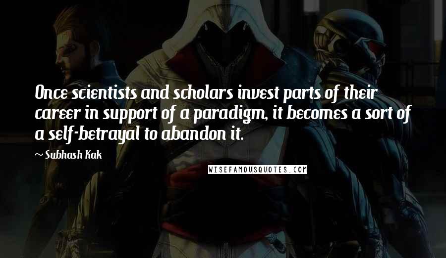 Subhash Kak Quotes: Once scientists and scholars invest parts of their career in support of a paradigm, it becomes a sort of a self-betrayal to abandon it.