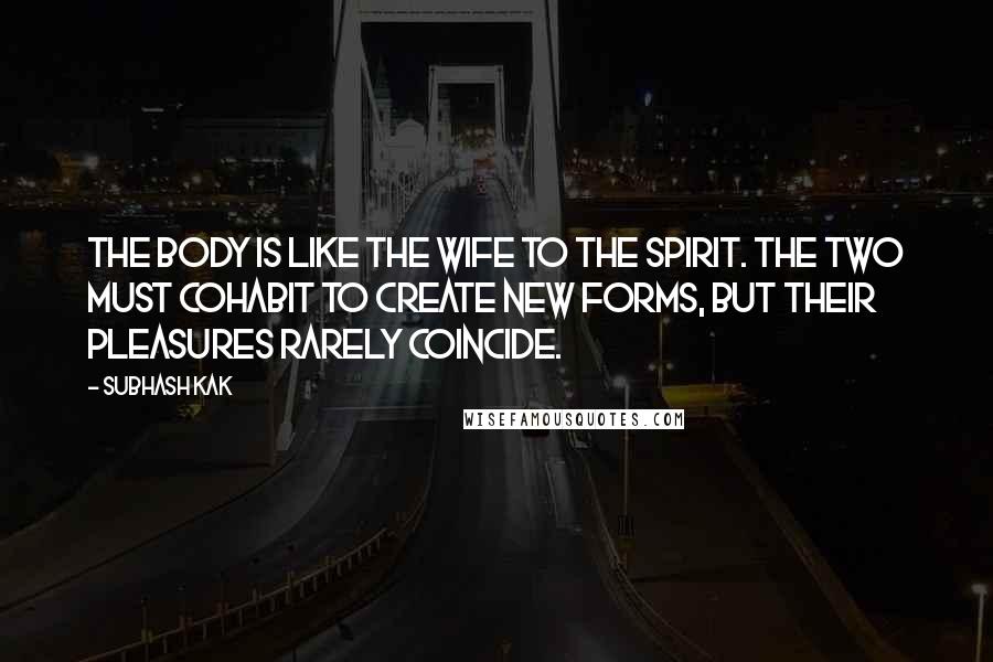 Subhash Kak Quotes: The body is like the wife to the spirit. The two must cohabit to create new forms, but their pleasures rarely coincide.