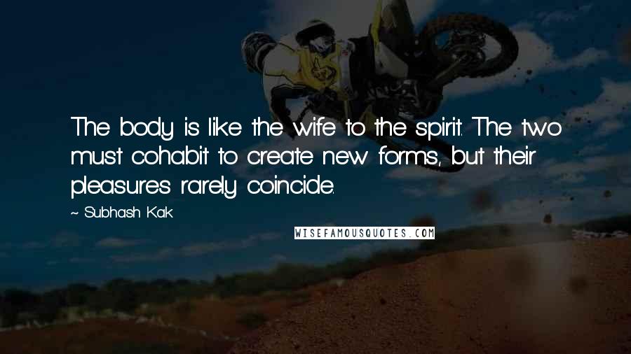 Subhash Kak Quotes: The body is like the wife to the spirit. The two must cohabit to create new forms, but their pleasures rarely coincide.