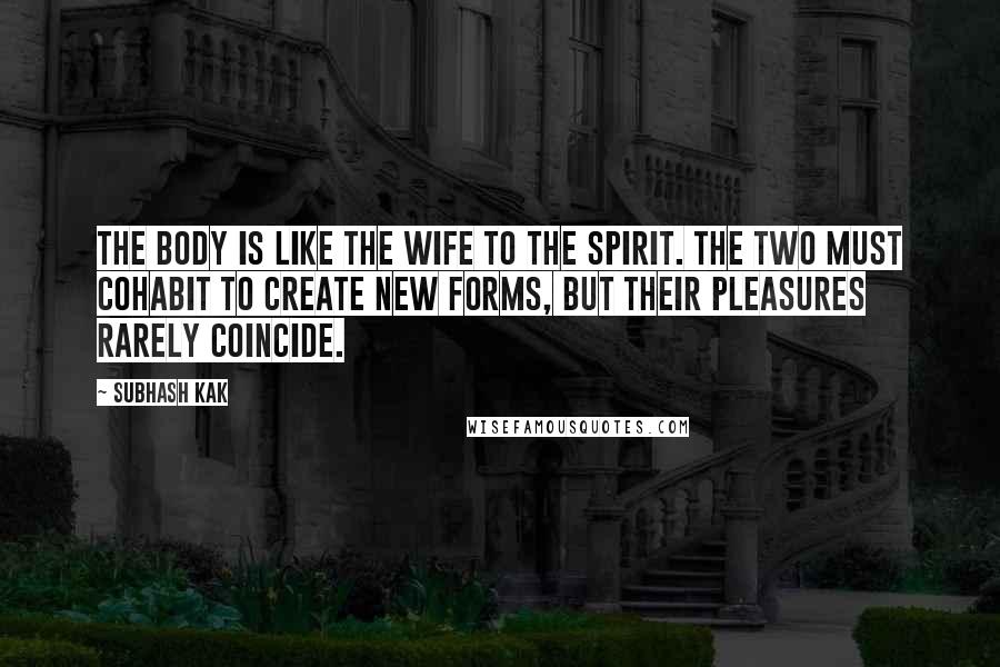 Subhash Kak Quotes: The body is like the wife to the spirit. The two must cohabit to create new forms, but their pleasures rarely coincide.