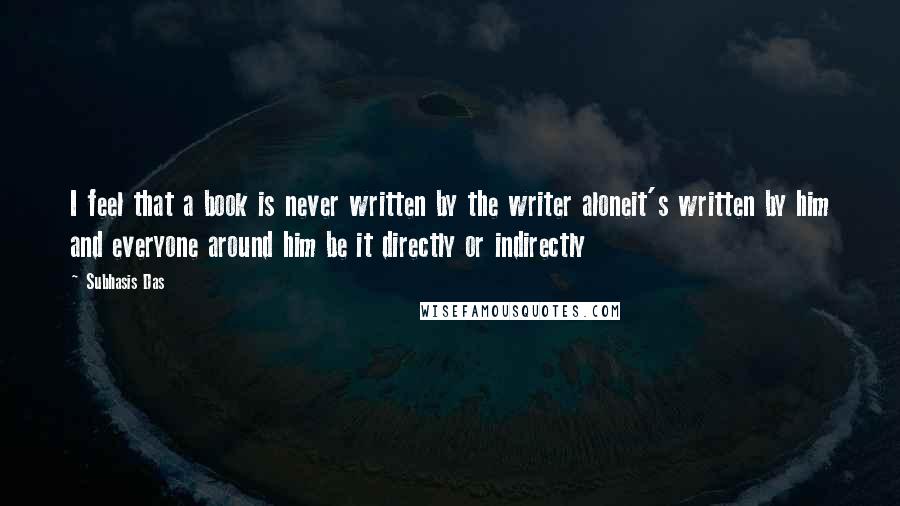 Subhasis Das Quotes: I feel that a book is never written by the writer aloneit's written by him and everyone around him be it directly or indirectly