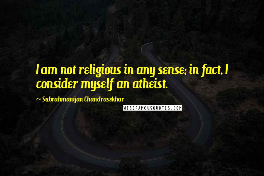 Subrahmanijan Chandrasekhar Quotes: I am not religious in any sense; in fact, I consider myself an atheist.