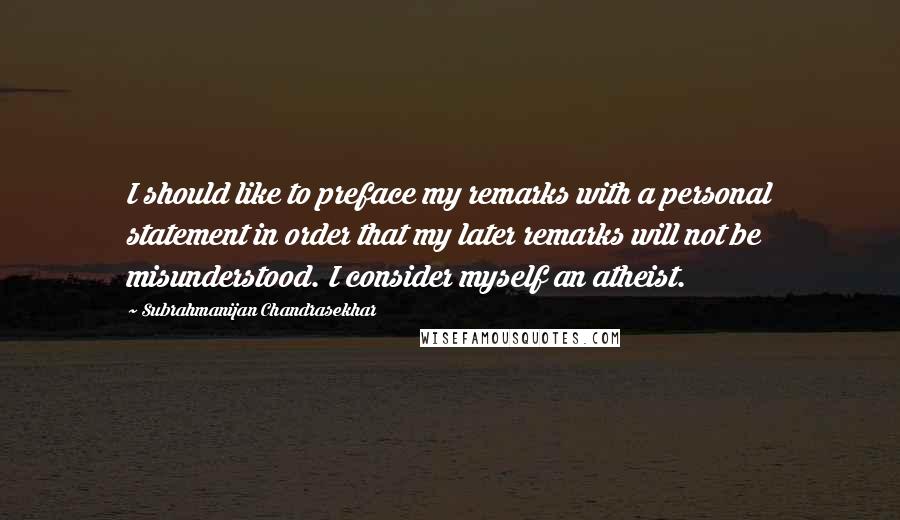 Subrahmanijan Chandrasekhar Quotes: I should like to preface my remarks with a personal statement in order that my later remarks will not be misunderstood. I consider myself an atheist.