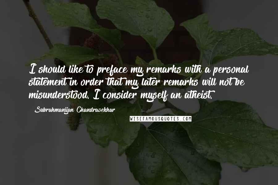 Subrahmanijan Chandrasekhar Quotes: I should like to preface my remarks with a personal statement in order that my later remarks will not be misunderstood. I consider myself an atheist.