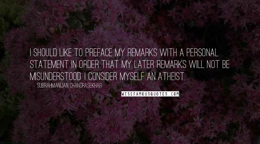 Subrahmanijan Chandrasekhar Quotes: I should like to preface my remarks with a personal statement in order that my later remarks will not be misunderstood. I consider myself an atheist.