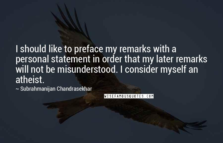 Subrahmanijan Chandrasekhar Quotes: I should like to preface my remarks with a personal statement in order that my later remarks will not be misunderstood. I consider myself an atheist.