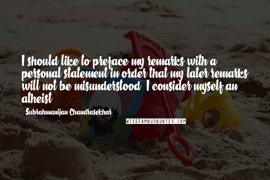 Subrahmanijan Chandrasekhar Quotes: I should like to preface my remarks with a personal statement in order that my later remarks will not be misunderstood. I consider myself an atheist.