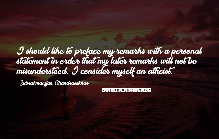 Subrahmanijan Chandrasekhar Quotes: I should like to preface my remarks with a personal statement in order that my later remarks will not be misunderstood. I consider myself an atheist.