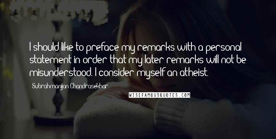 Subrahmanijan Chandrasekhar Quotes: I should like to preface my remarks with a personal statement in order that my later remarks will not be misunderstood. I consider myself an atheist.